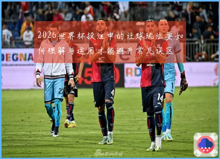 2026世界杯投注中的让球玩法要如何理解与运用才能避开常见误区